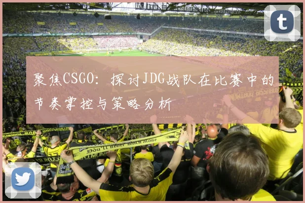 聚焦CSGO：探讨JDG战队在比赛中的节奏掌控与策略分析