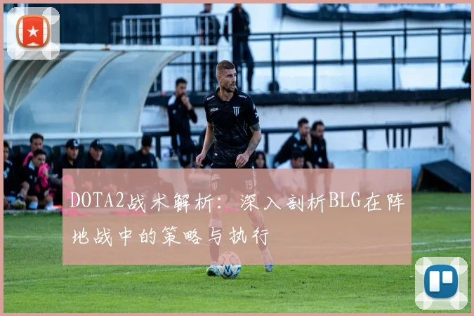 DOTA2战术解析：深入剖析BLG在阵地战中的策略与执行