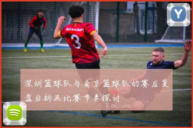 深圳篮球队与南京篮球队的赛后复盘分析及比赛节奏探讨