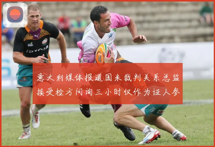 意大利媒体报道国米裁判关系总监接受检方问询三小时仅作为证人参与调查