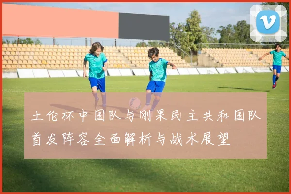 土伦杯中国队与刚果民主共和国队首发阵容全面解析与战术展望