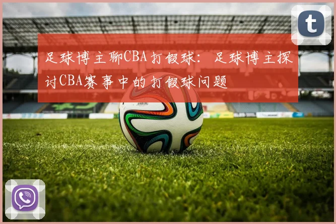 足球博主聊CBA打假球：足球博主探讨CBA赛事中的打假球问题
